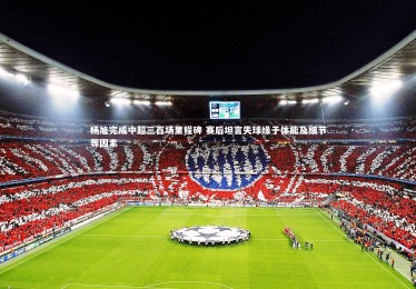 开云体育-杨旭完成中超三百场里程碑 赛后坦言失球缘于体能及细节等因素