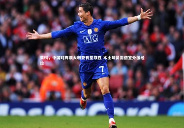 开云体育官网：莱科，中国对阵澳大利亚有望取胜 本土球员需借鉴外援经验